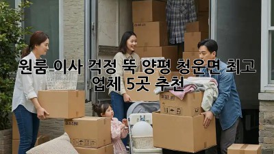 원룸 이사, 걱정 뚝! 양평 청운면 최고 업체 5곳 추천